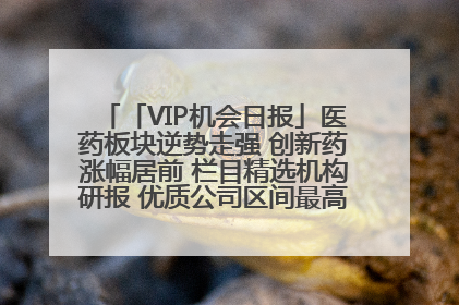「VIP机会日报」医药板块逆势走强 创新药涨幅居前 栏目精选机构研报 优质公司区间最高涨34.9%