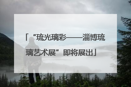 “琉光璃彩——淄博琉璃艺术展”即将展出