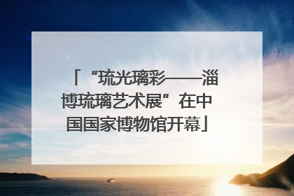 “琉光璃彩——淄博琉璃艺术展”在中国国家博物馆开幕