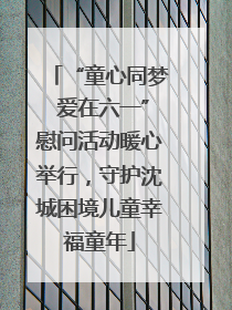 “童心同梦 爱在六一”慰问活动暖心举行，守护沈城困境儿童幸福童年