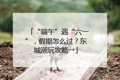 “端午”遇“六一”，假期怎么过？东城潮玩攻略→