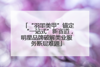 “羽墨美甲”锚定“一站式”新赛道，明星品牌破解美业服务断层难题