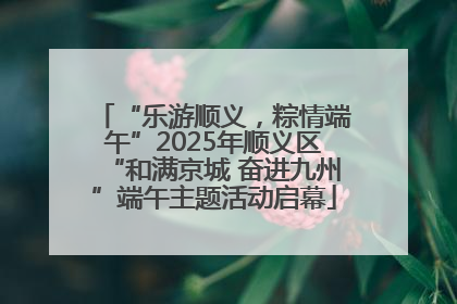“乐游顺义，粽情端午”2025年顺义区“和满京城 奋进九州”端午主题活动启幕