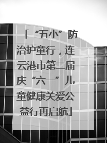 “五小”防治护童行，连云港市第二届庆“六一”儿童健康关爱公益行再启航