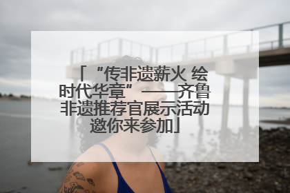 “传非遗薪火 绘时代华章”——齐鲁非遗推荐官展示活动邀你来参加