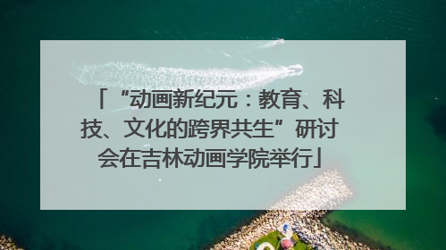 “动画新纪元：教育、科技、文化的跨界共生”研讨会在吉林动画学院举行