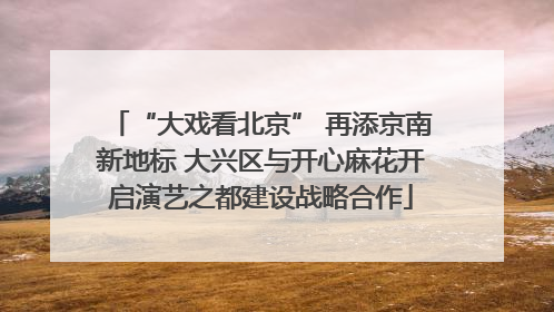 “大戏看北京” 再添京南新地标 大兴区与开心麻花开启演艺之都建设战略合作