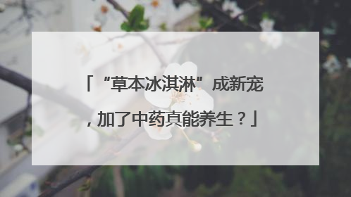“草本冰淇淋”成新宠，加了中药真能养生？