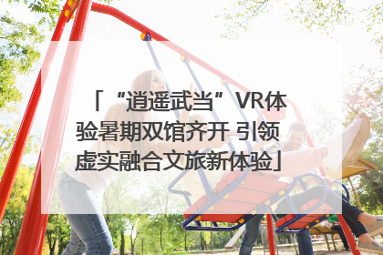“逍遥武当”VR体验暑期双馆齐开 引领虚实融合文旅新体验