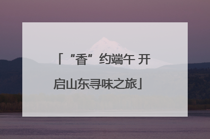 “香”约端午 开启山东寻味之旅