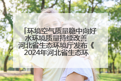 环境空气质量稳中向好 水环境质量持续改善 河北省生态环境厅发布《2024年河北省生态环境状况公报》