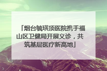 烟台毓璜顶医院携手福山区卫健局开展义诊，共筑基层医疗新高地