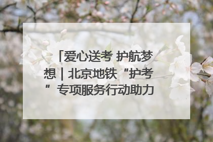 爱心送考 护航梦想｜北京地铁“护考”专项服务行动助力考生无忧赴考