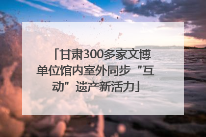 甘肃300多家文博单位馆内室外同步“互动”遗产新活力
