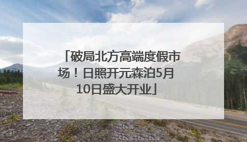 破局北方高端度假市场！日照开元森泊5月10日盛大开业