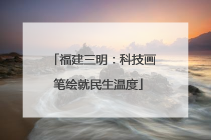 福建三明：科技画笔绘就民生温度