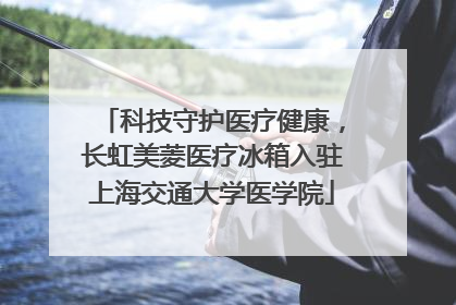 科技守护医疗健康，长虹美菱医疗冰箱入驻上海交通大学医学院