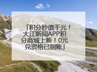 积分秒值千元！大江新闻APP积分商城上新！0元兑资格已到账