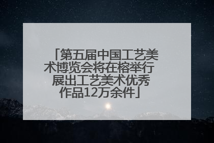 第五届中国工艺美术博览会将在榕举行 展出工艺美术优秀作品12万余件