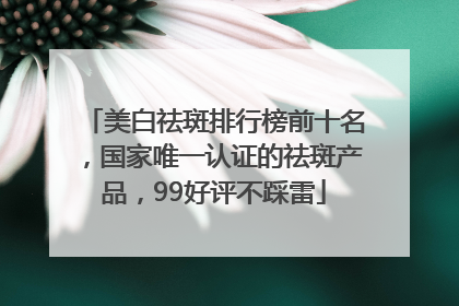 美白祛斑排行榜前十名，国家唯一认证的祛斑产品，99好评不踩雷