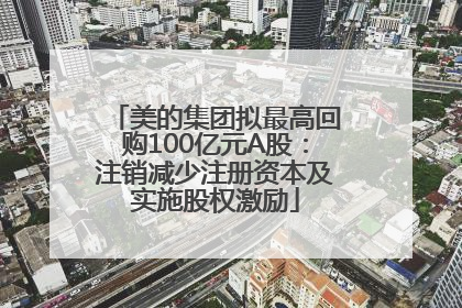 美的集团拟最高回购100亿元A股：注销减少注册资本及实施股权激励