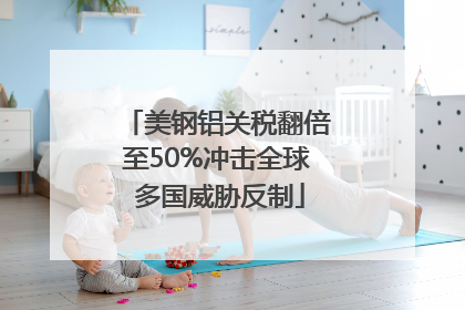 美钢铝关税翻倍至50%冲击全球 多国威胁反制