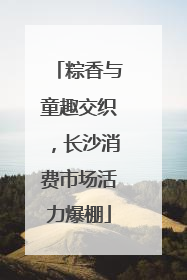 粽香与童趣交织，长沙消费市场活力爆棚