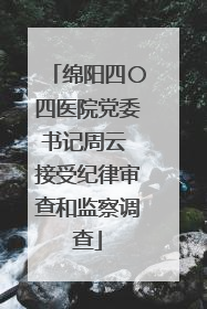 绵阳四〇四医院党委书记周云 接受纪律审查和监察调查