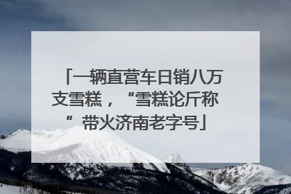 一辆直营车日销八万支雪糕，“雪糕论斤称”带火济南老字号