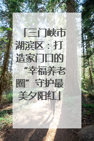 三门峡市湖滨区：打造家门口的“幸福养老圈”守护最美夕阳红
