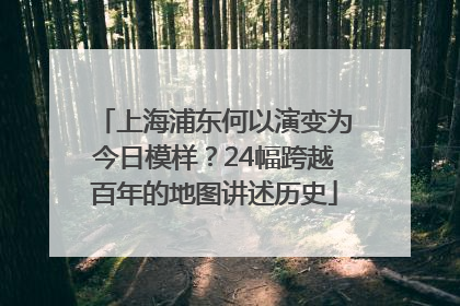 上海浦东何以演变为今日模样？24幅跨越百年的地图讲述历史