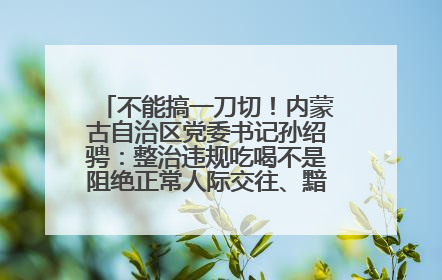 不能搞一刀切！内蒙古自治区党委书记孙绍骋：整治违规吃喝不是阻绝正常人际交往、黯淡人间烟火