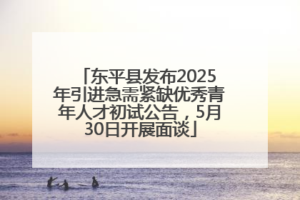 东平县发布2025年引进急需紧缺优秀青年人才初试公告，5月30日开展面谈