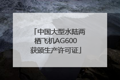 中国大型水陆两栖飞机AG600获颁生产许可证