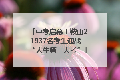 中考启幕！鞍山21937名考生迎战“人生第一大考”