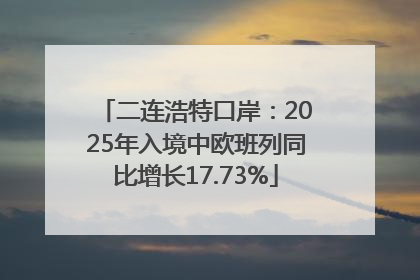二连浩特口岸：2025年入境中欧班列同比增长17.73%