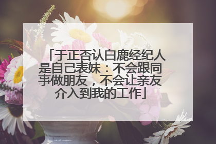 于正否认白鹿经纪人是自己表妹：不会跟同事做朋友，不会让亲友介入到我的工作
