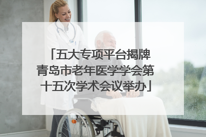 五大专项平台揭牌 青岛市老年医学学会第十五次学术会议举办