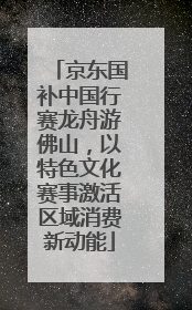 京东国补中国行赛龙舟游佛山，以特色文化赛事激活区域消费新动能