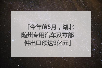 今年前5月，湖北随州专用汽车及零部件出口额达9亿元