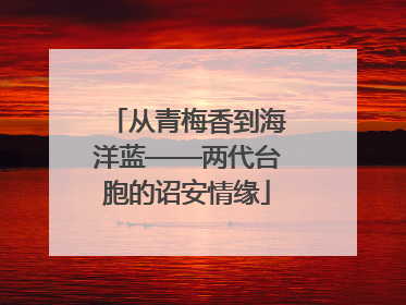 从青梅香到海洋蓝——两代台胞的诏安情缘