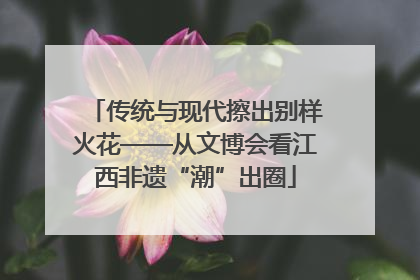 传统与现代擦出别样火花——从文博会看江西非遗“潮”出圈