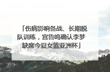 伤病影响备战、长期脱队训练，宫鲁鸣确认李梦缺席今夏女篮亚洲杯