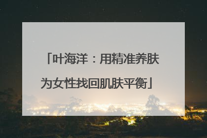叶海洋：用精准养肤为女性找回肌肤平衡