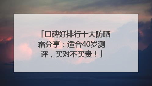 口碑好排行十大防晒霜分享：适合40岁测评，买对不买贵！