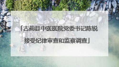 古蔺县中医医院党委书记陈锐 接受纪律审查和监察调查