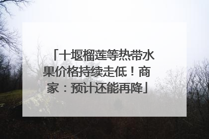 十堰榴莲等热带水果价格持续走低！商家：预计还能再降
