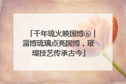 千年琉火映国博⑥｜淄博琉璃点亮国博，璀璨技艺传承古今
