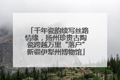 千年瓷韵续写丝路情缘，扬州珍贵古陶瓷跨越万里“落户”新疆伊犁州博物馆