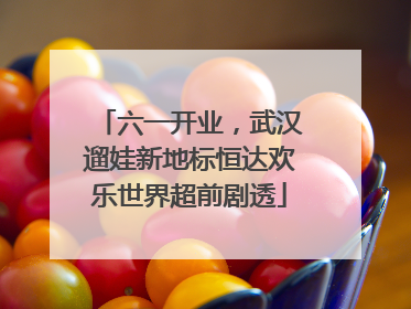 六一开业，武汉遛娃新地标恒达欢乐世界超前剧透